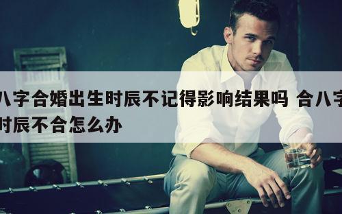 八字合婚出生时辰不记得影响结果吗 合八字时辰不合怎么办