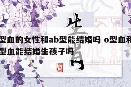 o型血的女性和ab型能结婚吗 o型血和ab型血能结婚生孩子吗