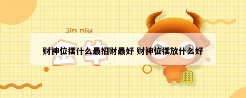财神位摆什么最招财最好 财神位摆放什么好