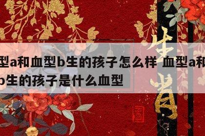 血型a和血型b生的孩子怎么样 血型a和血型b生的孩子是什么血型