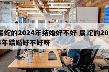 属蛇的2024年结婚好不好 属蛇的2024年结婚好不好呀