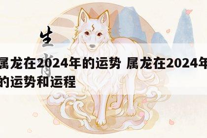 属龙在2024年的运势 属龙在2024年的运势和运程