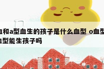 o血和a型血生的孩子是什么血型 o血型和a血型能生孩子吗