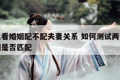 怎么看婚姻配不配夫妻关系 如何测试两人的婚姻是否匹配