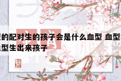 血型的配对生的孩子会是什么血型 血型和什么血型生出来孩子