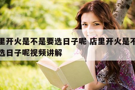 店里开火是不是要选日子呢 店里开火是不是要选日子呢视频讲解