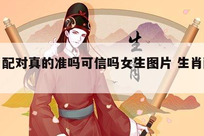 生肖配对真的准吗可信吗女生图片 生肖配对?