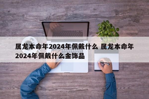 属龙本命年2024年佩戴什么 属龙本命年2024年佩戴什么金饰品