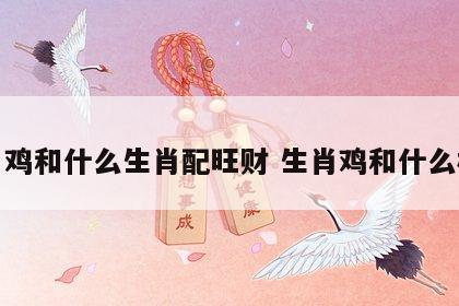 生肖鸡和什么生肖配旺财 生肖鸡和什么相配