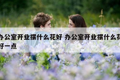 办公室开业摆什么花好 办公室开业摆什么花好一点