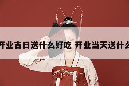 开业吉日送什么好吃 开业当天送什么