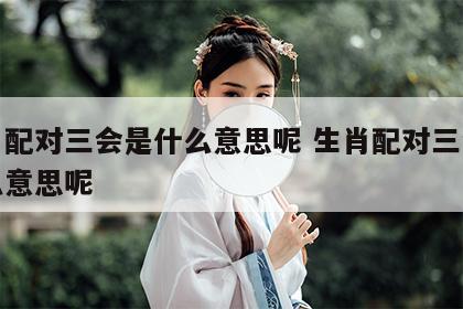 生肖配对三会是什么意思呢 生肖配对三会是什么意思呢