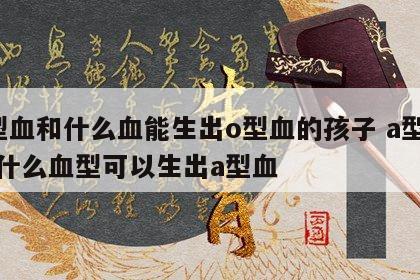 a型血和什么血能生出o型血的孩子 a型血和什么血型可以生出a型血