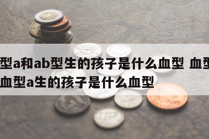 血型a和ab型生的孩子是什么血型 血型a和血型a生的孩子是什么血型