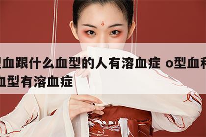 o型血跟什么血型的人有溶血症 o型血和什么血型有溶血症
