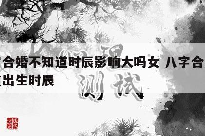 八字合婚不知道时辰影响大吗女 八字合婚不知道出生时辰