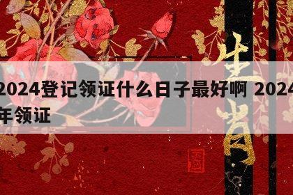 2024登记领证什么日子最好啊 2024年领证