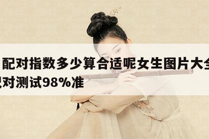 姓名配对指数多少算合适呢女生图片大全 姓名配对测试98%准