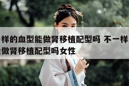 不一样的血型能做肾移植配型吗 不一样的血型能做肾移植配型吗女性