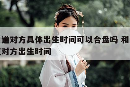 不知道对方具体出生时间可以合盘吗 和盘不知道对方出生时间