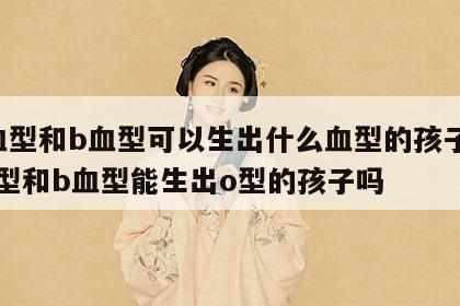 a血型和b血型可以生出什么血型的孩子 a血型和b血型能生出o型的孩子吗