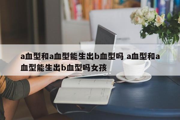 a血型和a血型能生出b血型吗 a血型和a血型能生出b血型吗女孩