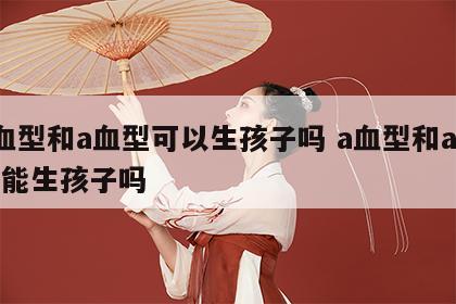 a血型和a血型可以生孩子吗 a血型和a血型能生孩子吗