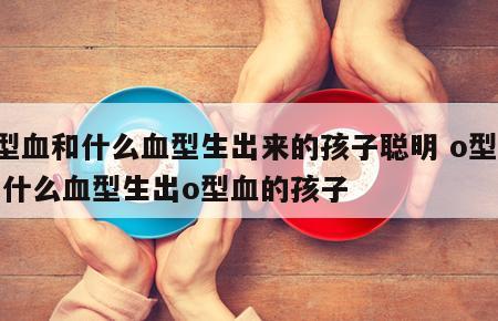 o型血和什么血型生出来的孩子聪明 o型血和什么血型生出o型血的孩子