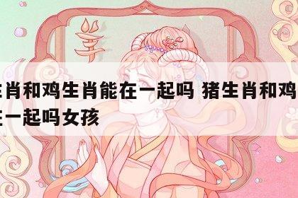 猪生肖和鸡生肖能在一起吗 猪生肖和鸡生肖能在一起吗女孩