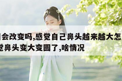 面相会改变吗,感觉自己鼻头越来越大怎么办 感觉鼻头变大变圆了,啥情况