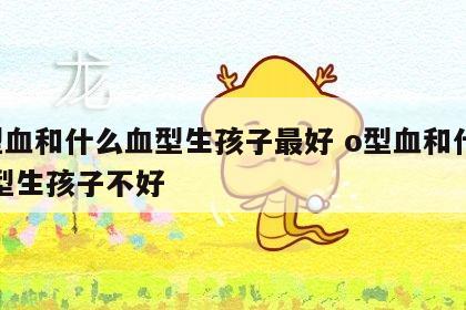 o型血和什么血型生孩子最好 o型血和什么血型生孩子不好