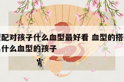血型配对孩子什么血型最好看 血型的搭配能生出什么血型的孩子