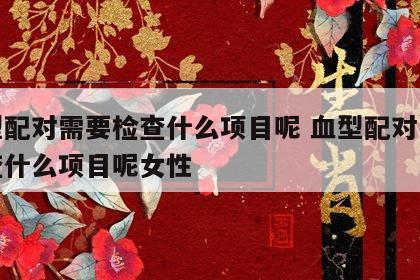 血型配对需要检查什么项目呢 血型配对需要检查什么项目呢女性