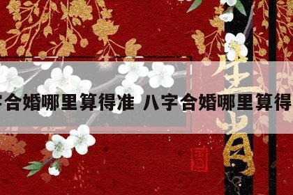八字合婚哪里算得准 八字合婚哪里算得准呢