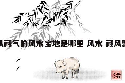 聚风藏气的风水宝地是哪里 风水 藏风聚气