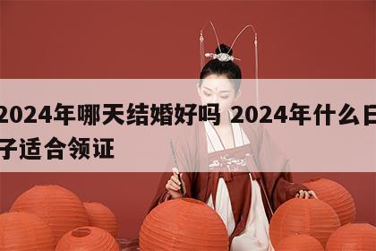2024年哪天结婚好吗 2024年什么日子适合领证