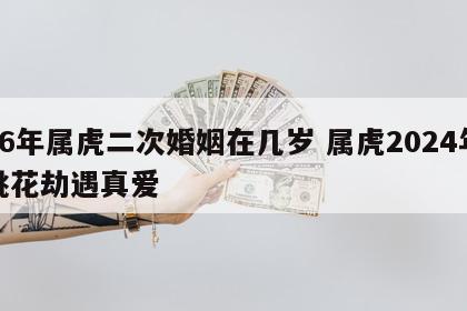 86年属虎二次婚姻在几岁 属虎2024年桃花劫遇真爱