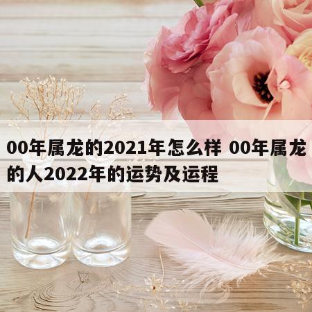 00年属龙的2021年怎么样 00年属龙的人2022年的运势及运程