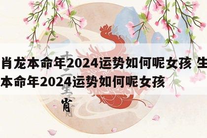 生肖龙本命年2024运势如何呢女孩 生肖龙本命年2024运势如何呢女孩