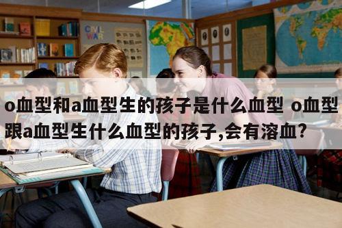 o血型和a血型生的孩子是什么血型 o血型跟a血型生什么血型的孩子,会有溶血?