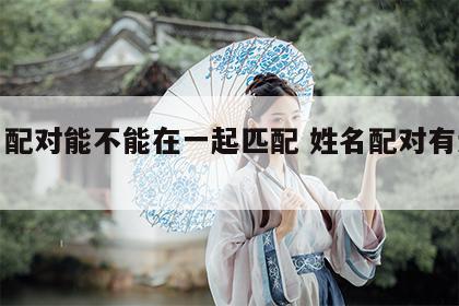 姓名配对能不能在一起匹配 姓名配对有道理吗