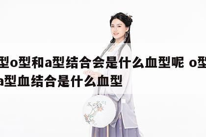 血型o型和a型结合会是什么血型呢 o型血和a型血结合是什么血型