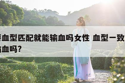 只要血型匹配就能输血吗女性 血型一致就可以输血吗?