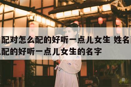 姓名配对怎么配的好听一点儿女生 姓名配对怎么配的好听一点儿女生的名字