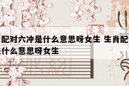 生肖配对六冲是什么意思呀女生 生肖配对六冲是什么意思呀女生
