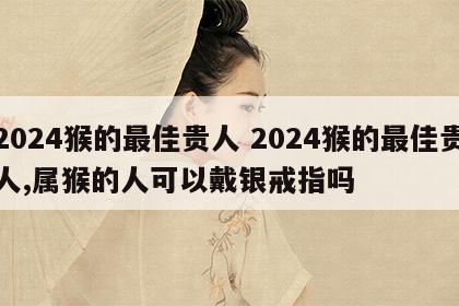 2024猴的最佳贵人 2024猴的最佳贵人,属猴的人可以戴银戒指吗