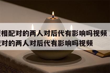 血型相配对的两人对后代有影响吗视频 血型相配对的两人对后代有影响吗视频