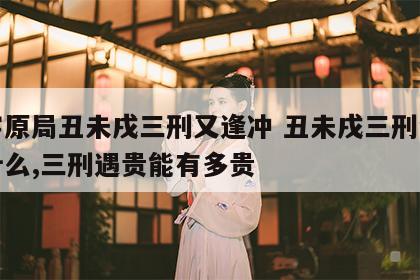八字原局丑未戌三刑又逢冲 丑未戌三刑会发生什么,三刑遇贵能有多贵