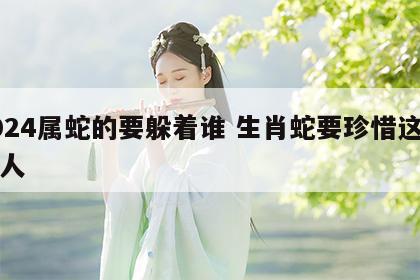 2024属蛇的要躲着谁 生肖蛇要珍惜这两个人