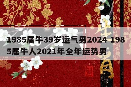 1985属牛39岁运气男2024 1985属牛人2021年全年运势男